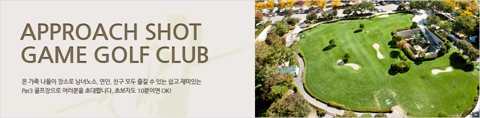 Approach shot game Golf Club
온 가족 나들이 장소로 남녀노소, 연인, 친구 모두 즐길 수 있는 쉽고 재미있는 Par3 골프장으로 여러분을 초대합니다. 초보자도 10분이면 OK!